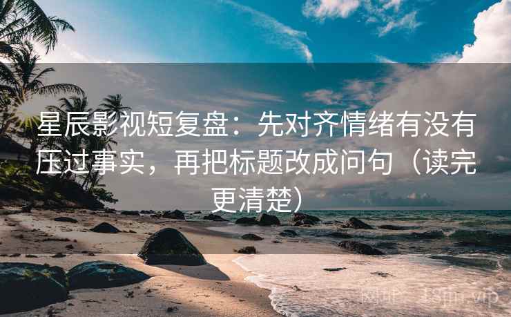 星辰影视短复盘：先对齐情绪有没有压过事实，再把标题改成问句（读完更清楚）