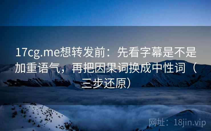 17cg.me想转发前：先看字幕是不是加重语气，再把因果词换成中性词（三步还原）