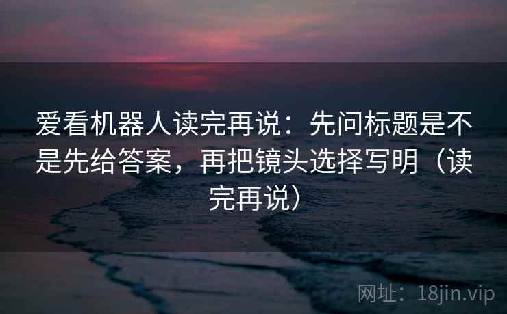 爱看机器人读完再说：先问标题是不是先给答案，再把镜头选择写明（读完再说）