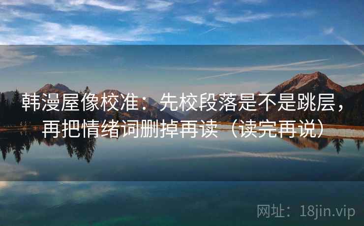 韩漫屋像校准:先校段落是不是跳层,再把情绪词删掉再读(读完再说) 韩漫屋像校准:先校段落是不是跳层,再把情绪词删掉再读(读完再说)