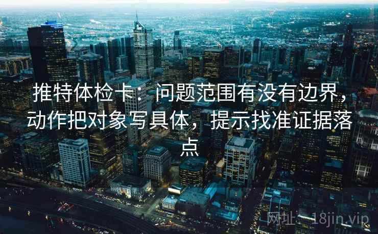 推特体检卡:问题范围有没有边界,动作把对象写具体,提示找准证据落点 推特体检卡:问题范围有没有边界,动作把对象写具体,提示找准证据落点