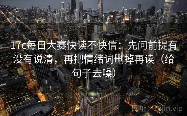 17c每日大赛快读不快信：先问前提有没有说清，再把情绪词删掉再读（给句子去噪）