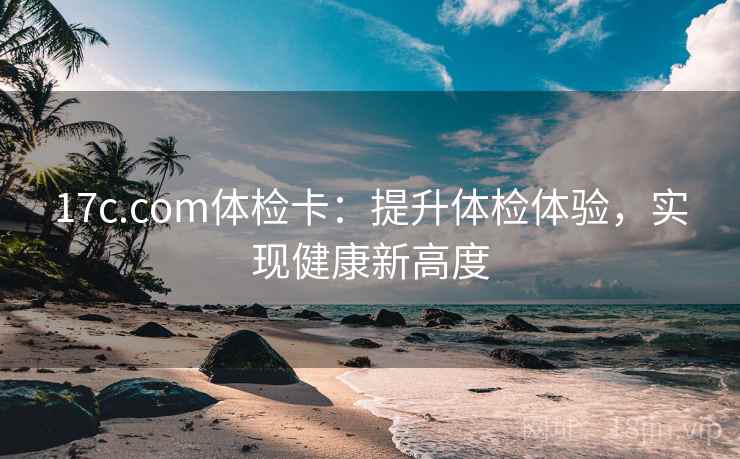 17c.com体检卡:提升体检体验,实现健康新高度 17c.com体检卡:提升体检体验,实现健康新高度