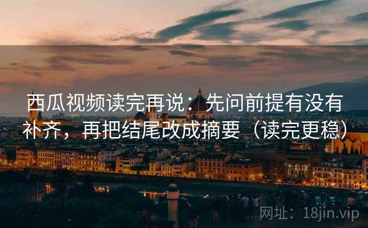 西瓜视频读完再说:先问前提有没有补齐,再把结尾改成摘要(读完更稳)
