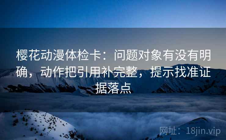 樱花动漫体检卡:问题对象有没有明确,动作把引用补完整,提示找准证据落点 樱花动漫体检卡:问题对象有没有明确,动作把引用补完整,提示找准证据落点
