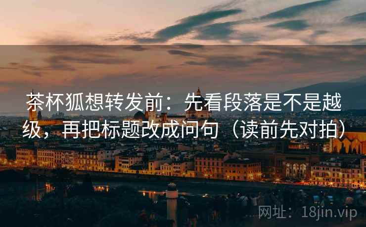 茶杯狐想转发前：先看段落是不是越级，再把标题改成问句（读前先对拍）