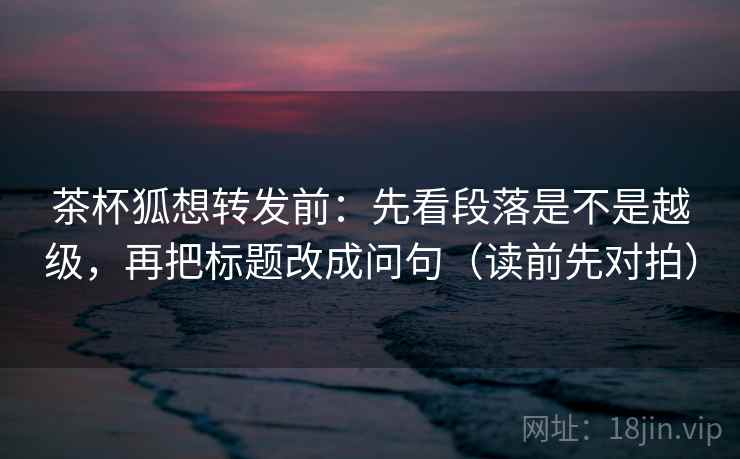茶杯狐想转发前:先看段落是不是越级,再把标题改成问句(读前先对拍) 茶杯狐想转发前:先看段落是不是越级,再把标题改成问句(读前先对拍)