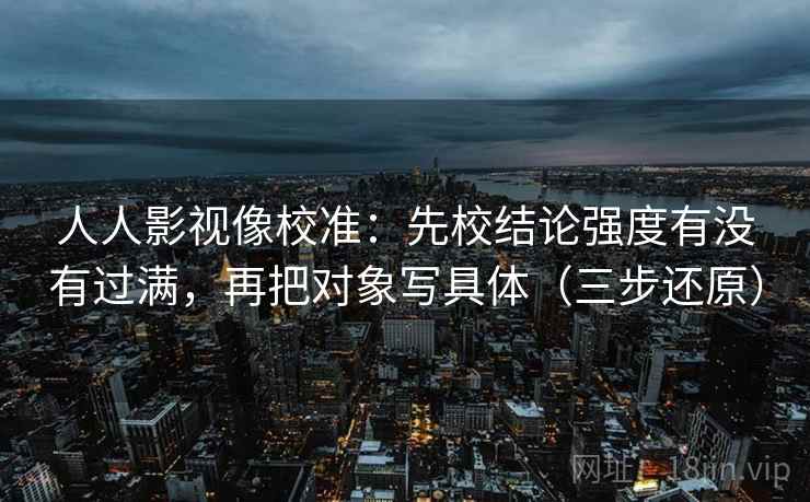 人人影视像校准:先校结论强度有没有过满,再把对象写具体(三步还原) 人人影视像校准:先校结论强度有没有过满,再把对象写具体(三步还原)