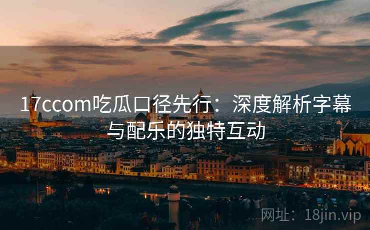 17ccom吃瓜口径先行:深度解析字幕与配乐的独特互动 17ccom吃瓜口径先行:深度解析字幕与配乐的独特互动