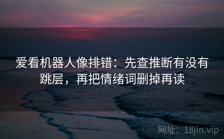 爱看机器人像排错:先查推断有没有跳层,再把情绪词删掉再读 爱看机器人像排错:先查推断有没有跳层,再把情绪词删掉再读