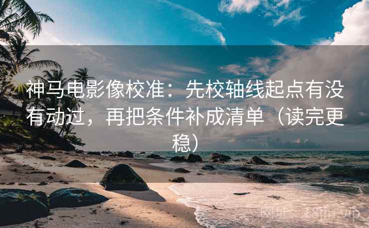 神马电影像校准：先校轴线起点有没有动过，再把条件补成清单（读完更稳）