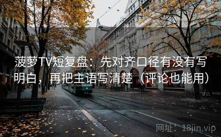 菠萝TV短复盘:先对齐口径有没有写明白,再把主语写清楚(评论也能用) 菠萝TV短复盘:先对齐口径有没有写明白,再把主语写清楚(评论也能用)