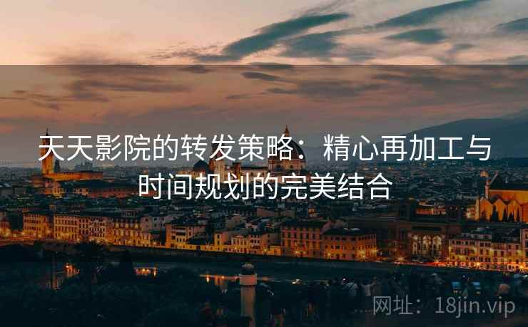 天天影院的转发策略:精心再加工与时间规划的完美结合 天天影院的转发策略:精心再加工与时间规划的完美结合