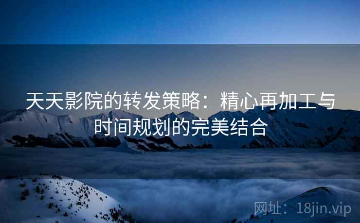 天天影院的转发策略:精心再加工与时间规划的完美结合 天天影院的转发策略:精心再加工与时间规划的完美结合