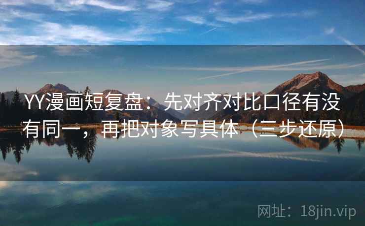 YY漫画短复盘:先对齐对比口径有没有同一,再把对象写具体(三步还原) YY漫画短复盘:先对齐对比口径有没有同一,再把对象写具体(三步还原)